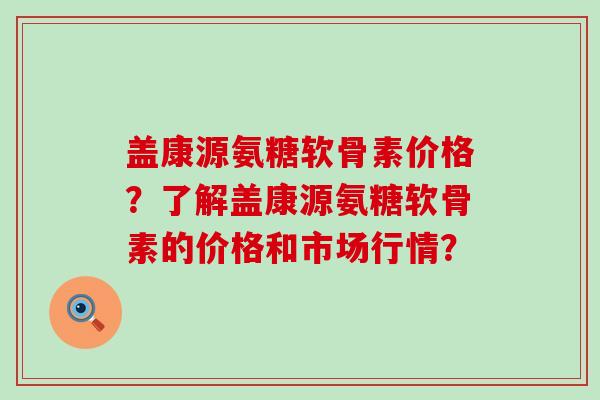 盖康源氨糖软骨素价格?了解盖康源氨糖软骨素的价格和市场行情? 盖康源氨糖软骨素价格?了解盖康源氨糖软骨素的价格和市场行情?