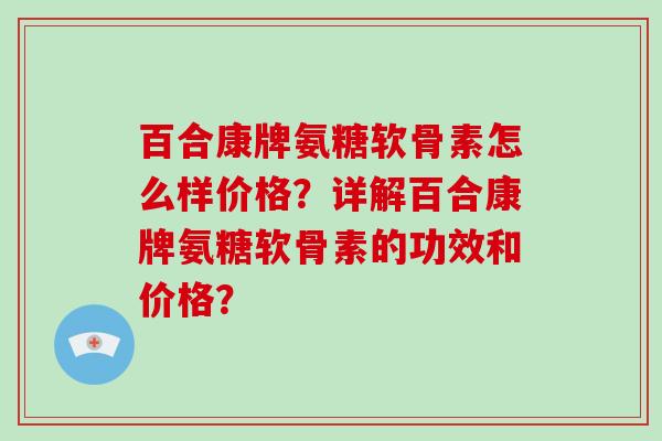 百合康牌氨糖软骨素怎么样价格？详解百合康牌氨糖软骨素的功效和价格？