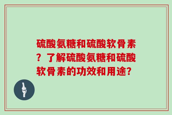 硫酸氨糖和硫酸软骨素?了解硫酸氨糖和硫酸软骨素的功效和用途? 硫酸氨糖和硫酸软骨素?了解硫酸氨糖和硫酸软骨素的功效和用途?