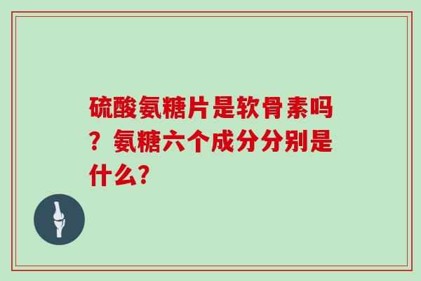 硫酸氨糖片是软骨素吗？氨糖六个成分分别是什么？