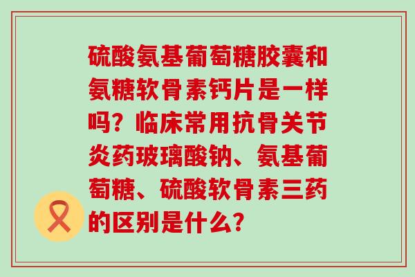 硫酸氨基葡萄糖胶囊和氨糖软骨素钙片是一样吗？临床常用抗骨药玻璃酸钠、氨基葡萄糖、硫酸软骨素三药的区别是什么？