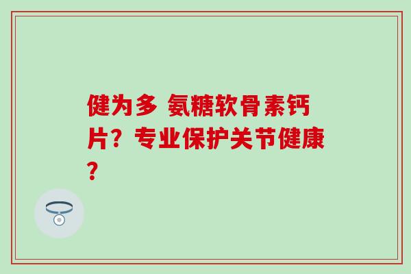 健为多 氨糖软骨素钙片？专业保护关节健康？