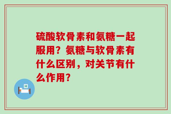 硫酸软骨素和氨糖一起服用?氨糖与软骨素有什么区别,对关节有什么作用? 硫酸软骨素和氨糖一起服用?氨糖与软骨素有什么区别,对关节有什么作用?