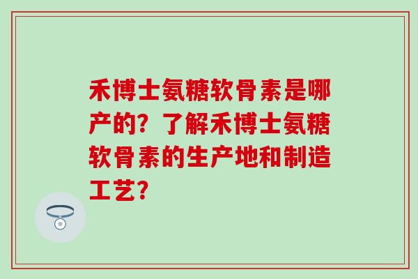 禾博士氨糖软骨素是哪产的?了解禾博士氨糖软骨素的生产地和制造工艺? 禾博士氨糖软骨素是哪产的?了解禾博士氨糖软骨素的生产地和制造工艺?