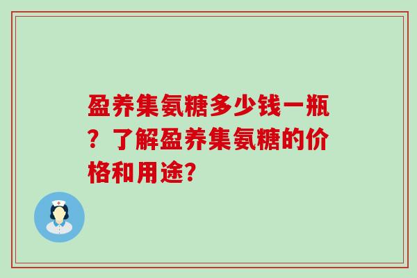 盈养集氨糖多少钱一瓶?了解盈养集氨糖的价格和用途? 盈养集氨糖多少钱一瓶?了解盈养集氨糖的价格和用途?