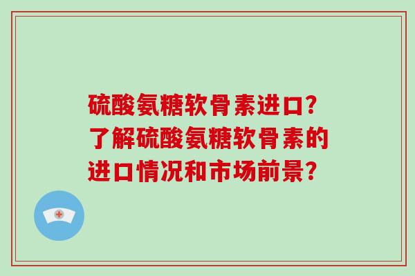 硫酸氨糖软骨素进口?了解硫酸氨糖软骨素的进口情况和市场前景? 硫酸氨糖软骨素进口?了解硫酸氨糖软骨素的进口情况和市场前景?