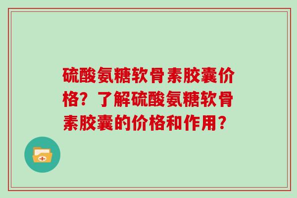 硫酸氨糖软骨素胶囊价格?了解硫酸氨糖软骨素胶囊的价格和作用? 硫酸氨糖软骨素胶囊价格?了解硫酸氨糖软骨素胶囊的价格和作用?