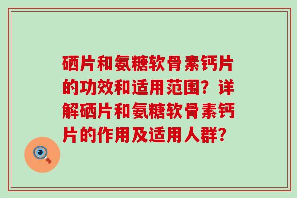 硒片和氨糖软骨素钙片的功效和适用范围?详解硒片和氨糖软骨素钙片的作用及适用人群? 硒片和氨糖软骨素钙片的功效和适用范围?详解硒片和氨糖软骨素钙片的作用及适用人群?