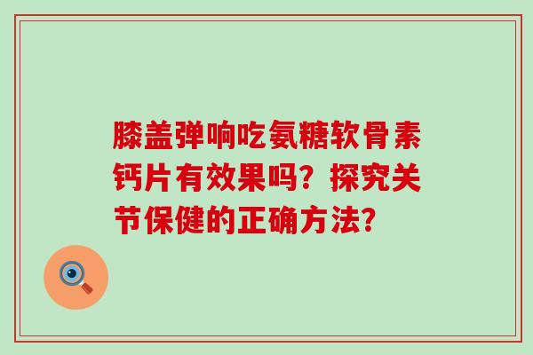 膝盖弹响吃氨糖软骨素钙片有效果吗?探究关节保健的正确方法? 膝盖弹响吃氨糖软骨素钙片有效果吗?探究关节保健的正确方法?
