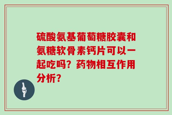 硫酸氨基葡萄糖胶囊和氨糖软骨素钙片可以一起吃吗?相互作用分析? 硫酸氨基葡萄糖胶囊和氨糖软骨素钙片可以一起吃吗?相互作用分析?