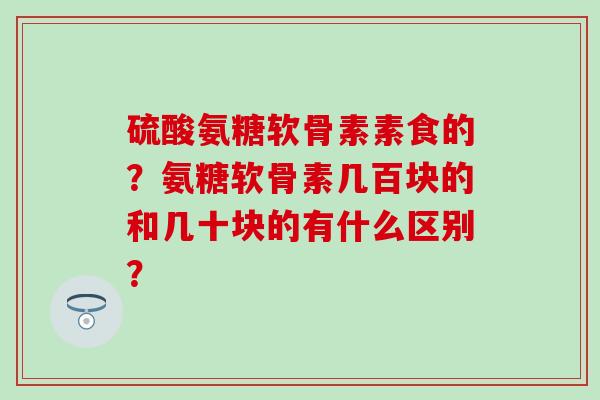硫酸氨糖软骨素素食的?氨糖软骨素几百块的和几十块的有什么区别? 硫酸氨糖软骨素素食的?氨糖软骨素几百块的和几十块的有什么区别?