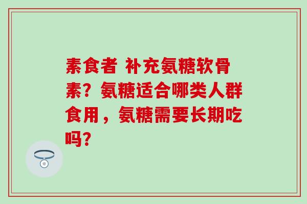 素食者 补充氨糖软骨素？氨糖适合哪类人群食用，氨糖需要长期吃吗？