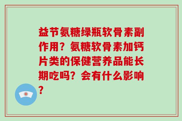 益节氨糖绿瓶软骨素副作用?氨糖软骨素加钙片类的保健营养品能长期吃吗?会有什么影响? 益节氨糖绿瓶软骨素副作用?氨糖软骨素加钙片类的保健营养品能长期吃吗?会有什么影响?