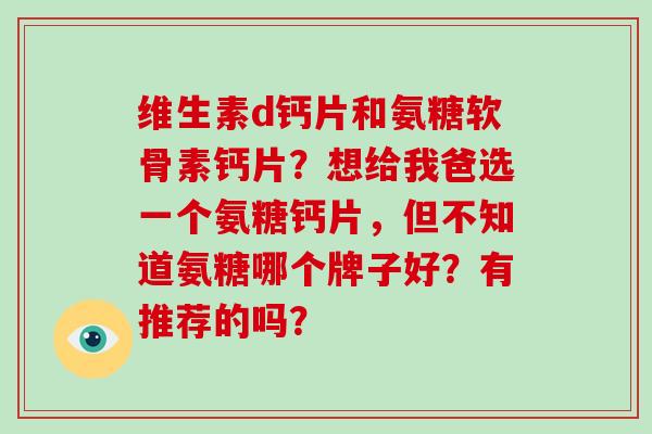 维生素d钙片和氨糖软骨素钙片？想给我爸选一个氨糖钙片，但不知道氨糖哪个牌子好？有推荐的吗？