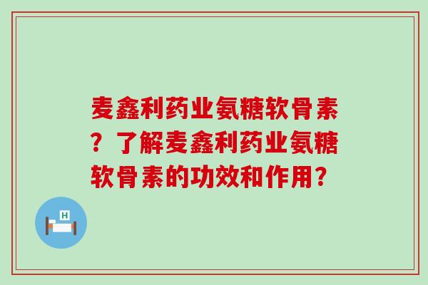 麦鑫利药业氨糖软骨素?了解麦鑫利药业氨糖软骨素的功效和作用? 麦鑫利药业氨糖软骨素?了解麦鑫利药业氨糖软骨素的功效和作用?