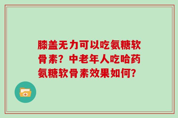 膝盖无力可以吃氨糖软骨素？中老年人吃哈药氨糖软骨素效果如何？