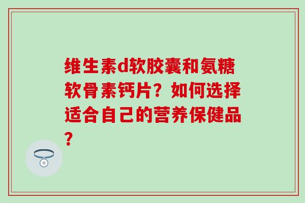 维生素d软胶囊和氨糖软骨素钙片?如何选择适合自己的营养保健品? 维生素d软胶囊和氨糖软骨素钙片?如何选择适合自己的营养保健品?