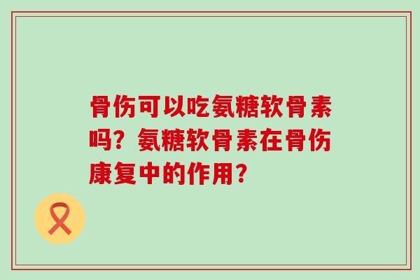 骨伤可以吃氨糖软骨素吗?氨糖软骨素在骨伤康复中的作用? 骨伤可以吃氨糖软骨素吗?氨糖软骨素在骨伤康复中的作用?