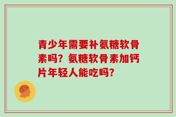 青少年需要补氨糖软骨素吗?氨糖软骨素加钙片年轻人能吃吗? 青少年需要补氨糖软骨素吗?氨糖软骨素加钙片年轻人能吃吗?