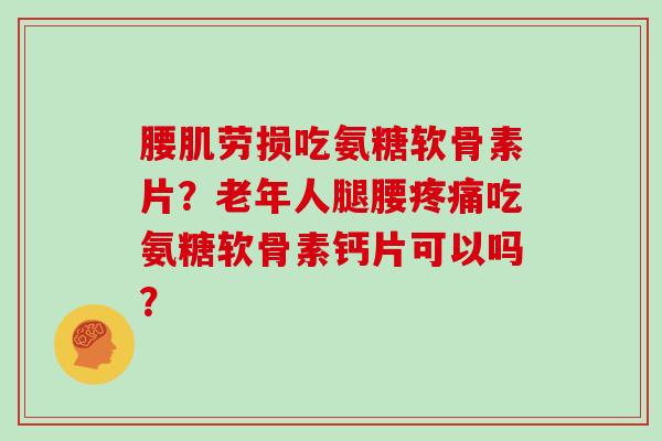 腰肌劳损吃氨糖软骨素片？老年人腿腰吃氨糖软骨素钙片可以吗？