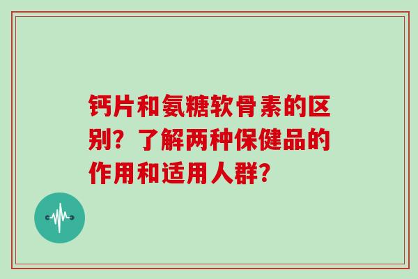 钙片和氨糖软骨素的区别？了解两种保健品的作用和适用人群？