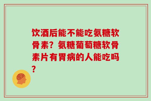饮酒后能不能吃氨糖软骨素？氨糖葡萄糖软骨素片有胃的人能吃吗？