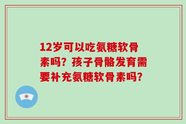12岁可以吃氨糖软骨素吗？孩子骨骼发育需要补充氨糖软骨素吗？