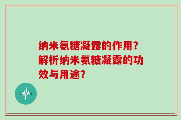 纳米氨糖凝露的作用?解析纳米氨糖凝露的功效与用途? 纳米氨糖凝露的作用?解析纳米氨糖凝露的功效与用途?