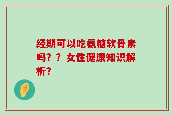 经期可以吃氨糖软骨素吗？？女性健康知识解析？