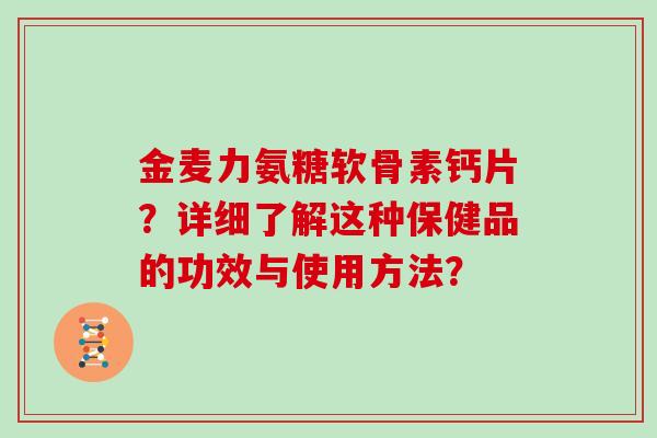 金麦力氨糖软骨素钙片?详细了解这种保健品的功效与使用方法? 金麦力氨糖软骨素钙片?详细了解这种保健品的功效与使用方法?