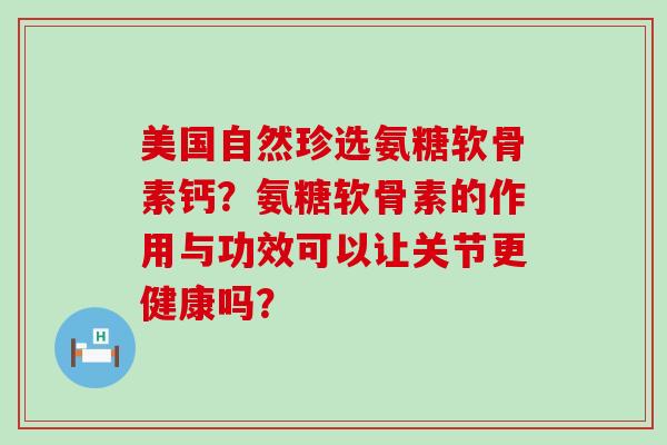 美国自然珍选氨糖软骨素钙?氨糖软骨素的作用与功效可以让关节更健康吗? 美国自然珍选氨糖软骨素钙?氨糖软骨素的作用与功效可以让关节更健康吗?