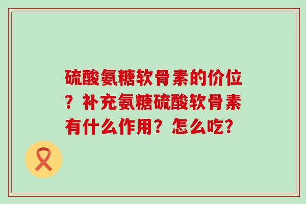 硫酸氨糖软骨素的价位?补充氨糖硫酸软骨素有什么作用?怎么吃? 硫酸氨糖软骨素的价位?补充氨糖硫酸软骨素有什么作用?怎么吃?