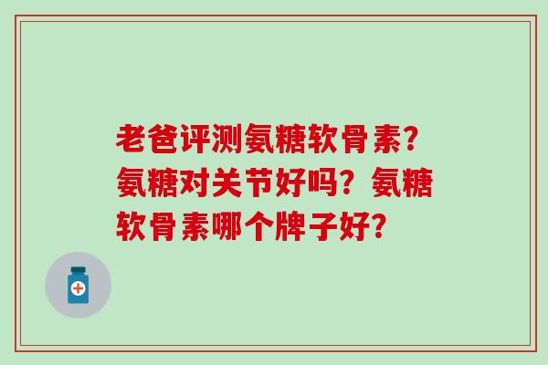 老爸评测氨糖软骨素?氨糖对关节好吗?氨糖软骨素哪个牌子好? 老爸评测氨糖软骨素?氨糖对关节好吗?氨糖软骨素哪个牌子好?