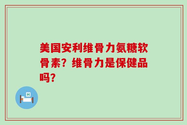 美国安利维骨力氨糖软骨素?维骨力是保健品吗? 美国安利维骨力氨糖软骨素?维骨力是保健品吗?