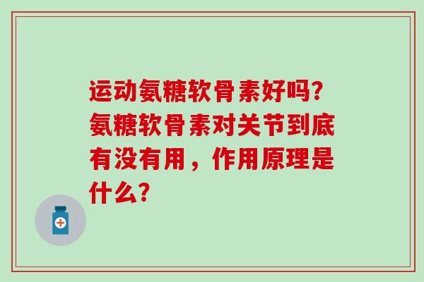 运动氨糖软骨素好吗？氨糖软骨素对关节到底有没有用，作用原理是什么？