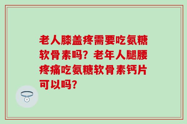老人膝盖疼需要吃氨糖软骨素吗？老年人腿腰吃氨糖软骨素钙片可以吗？