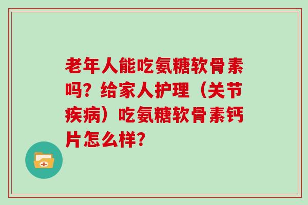 老年人能吃氨糖软骨素吗？给家人护理（关节）吃氨糖软骨素钙片怎么样？