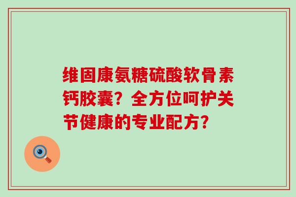 维固康氨糖硫酸软骨素钙胶囊?全方位呵护关节健康的专业配方? 维固康氨糖硫酸软骨素钙胶囊?全方位呵护关节健康的专业配方?