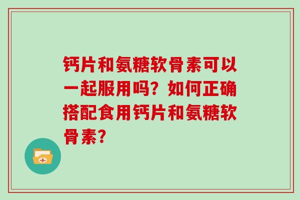 钙片和氨糖软骨素可以一起服用吗?如何正确搭配食用钙片和氨糖软骨素? 钙片和氨糖软骨素可以一起服用吗?如何正确搭配食用钙片和氨糖软骨素?