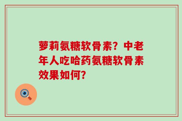 萝莉氨糖软骨素?中老年人吃哈药氨糖软骨素效果如何? 萝莉氨糖软骨素?中老年人吃哈药氨糖软骨素效果如何?