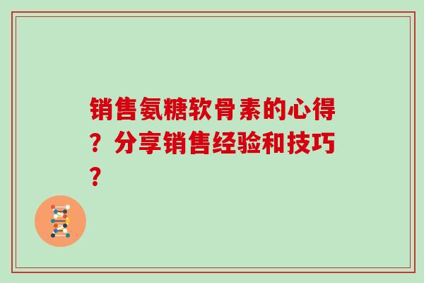 销售氨糖软骨素的心得?分享销售经验和技巧? 销售氨糖软骨素的心得?分享销售经验和技巧?