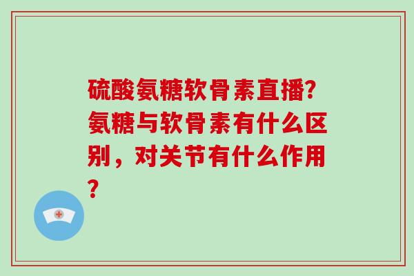 硫酸氨糖软骨素直播?氨糖与软骨素有什么区别,对关节有什么作用? 硫酸氨糖软骨素直播?氨糖与软骨素有什么区别,对关节有什么作用?