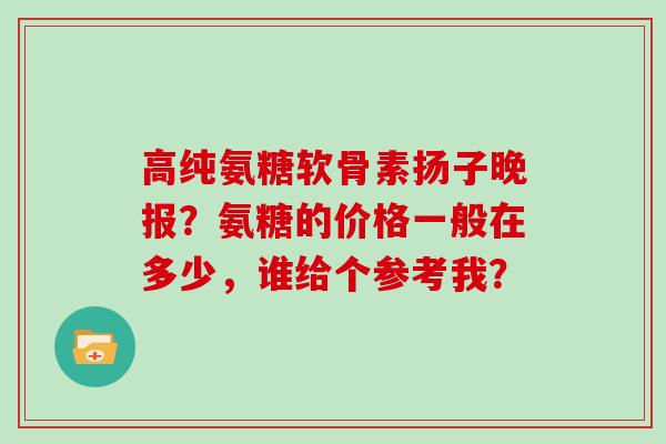 高纯氨糖软骨素扬子晚报?氨糖的价格一般在多少,谁给个参考我? 高纯氨糖软骨素扬子晚报?氨糖的价格一般在多少,谁给个参考我?