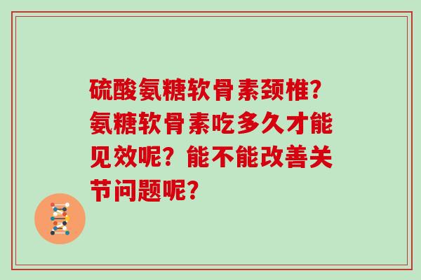 硫酸氨糖软骨素颈椎？氨糖软骨素吃多久才能见效呢？能不能改善关节问题呢？