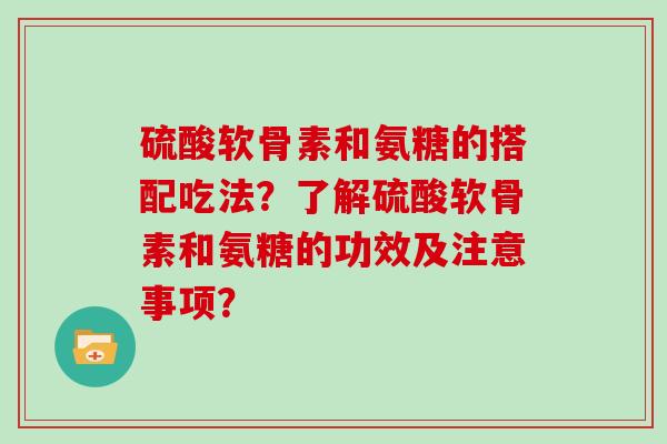 硫酸软骨素和氨糖的搭配吃法?了解硫酸软骨素和氨糖的功效及注意事项? 硫酸软骨素和氨糖的搭配吃法?了解硫酸软骨素和氨糖的功效及注意事项?
