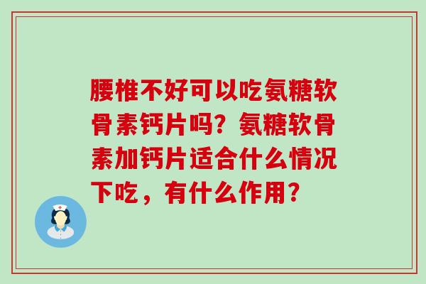 腰椎不好可以吃氨糖软骨素钙片吗?氨糖软骨素加钙片适合什么情况下吃,有什么作用? 腰椎不好可以吃氨糖软骨素钙片吗?氨糖软骨素加钙片适合什么情况下吃,有什么作用?