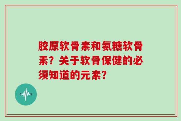 胶原软骨素和氨糖软骨素？关于软骨保健的必须知道的元素？