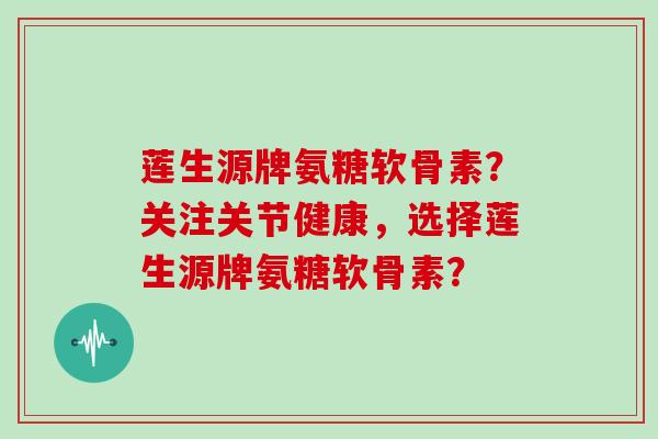 莲生源牌氨糖软骨素？关注关节健康，选择莲生源牌氨糖软骨素？