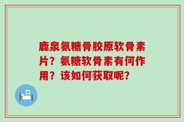 鹿泉氨糖骨胶原软骨素片?氨糖软骨素有何作用?该如何获取呢? 鹿泉氨糖骨胶原软骨素片?氨糖软骨素有何作用?该如何获取呢?