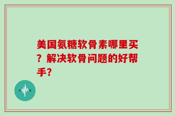 美国氨糖软骨素哪里买?解决软骨问题的好帮手? 美国氨糖软骨素哪里买?解决软骨问题的好帮手?